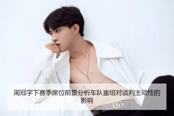 周冠宇下赛季席位前景分析车队重组对谈判主动性的影响