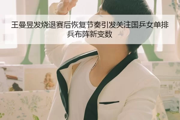 王曼昱发烧退赛后恢复节奏引发关注国乒女单排兵布阵新变数