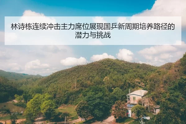 林诗栋连续冲击主力席位展现国乒新周期培养路径的潜力与挑战