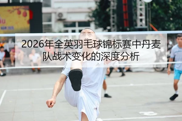 2026年全英羽毛球锦标赛中丹麦队战术变化的深度分析