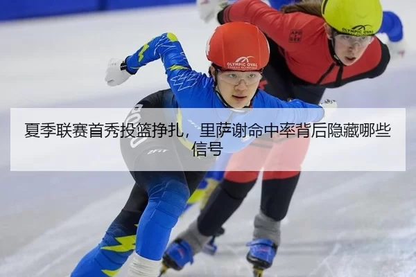 夏季联赛首秀投篮挣扎，里萨谢命中率背后隐藏哪些信号