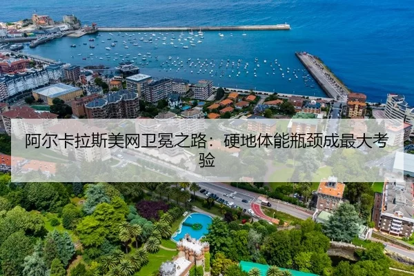 阿尔卡拉斯美网卫冕之路：硬地体能瓶颈成最大考验