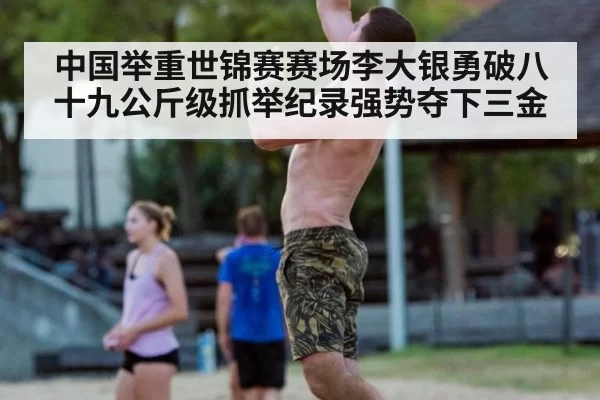 中国举重世锦赛赛场李大银勇破八十九公斤级抓举纪录强势夺下三金