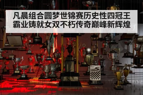 凡晨组合圆梦世锦赛历史性四冠王霸业铸就女双不朽传奇巅峰新辉煌