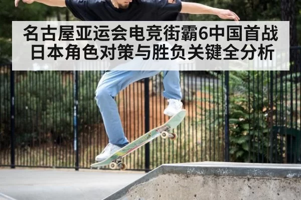 名古屋亚运会电竞街霸6中国首战日本角色对策与胜负关键全分析